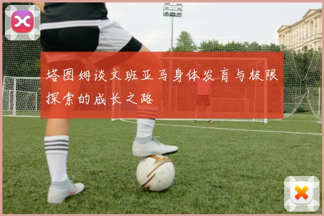 塔图姆谈文班亚马身体发育与极限探索的成长之路