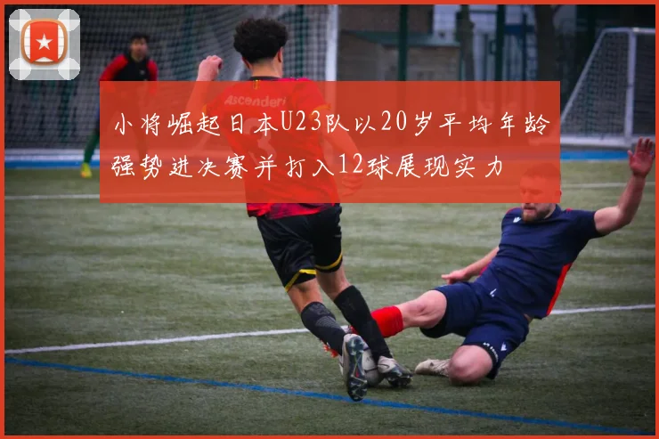 小将崛起日本U23队以20岁平均年龄强势进决赛并打入12球展现实力