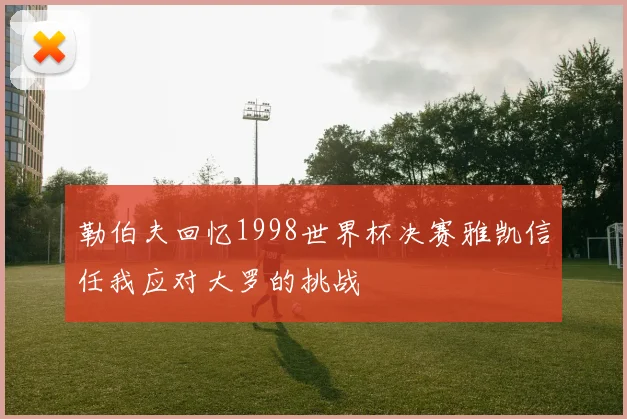 勒伯夫回忆1998世界杯决赛雅凯信任我应对大罗的挑战