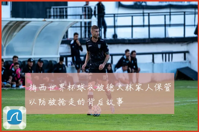 梅西世界杯球衣被德夫林家人保管以防被抢走的背后故事