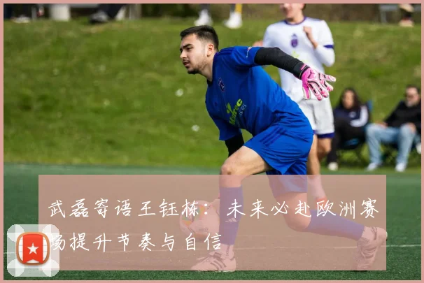 武磊寄语王钰栋：未来必赴欧洲赛场提升节奏与自信