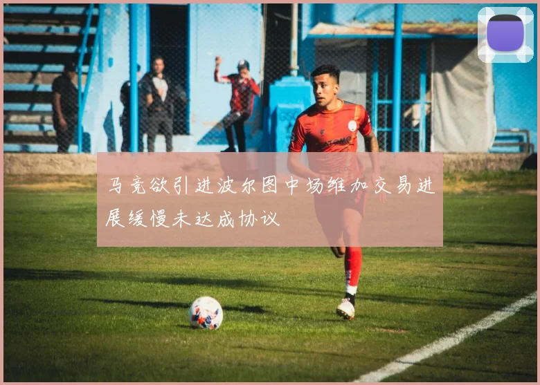 马竞欲引进波尔图中场维加交易进展缓慢未达成协议