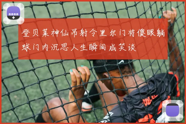 登贝莱神仙吊射令里尔门将傻眼躺球门内沉思人生瞬间成笑谈