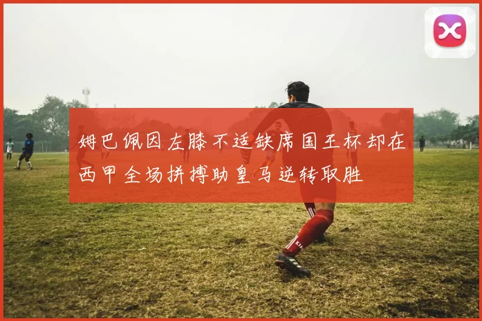 姆巴佩因左膝不适缺席国王杯却在西甲全场拼搏助皇马逆转取胜