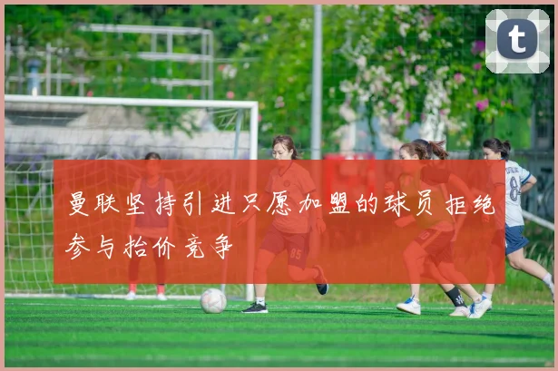 曼联坚持引进只愿加盟的球员拒绝参与抬价竞争