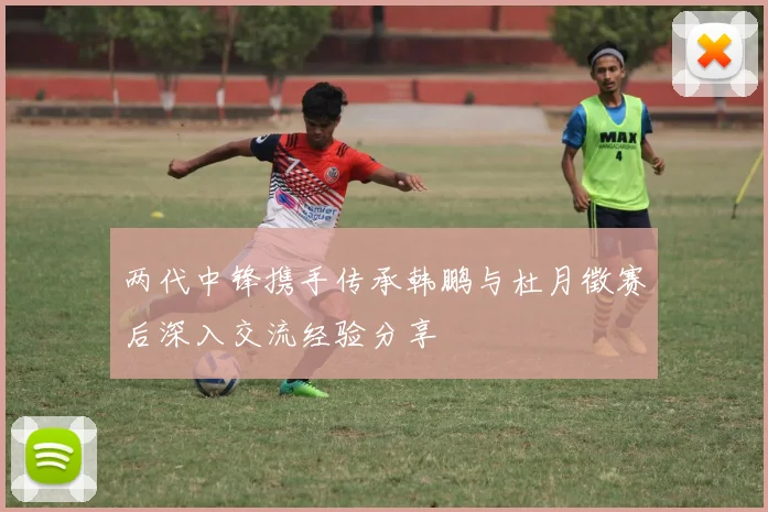 两代中锋携手传承韩鹏与杜月徵赛后深入交流经验分享