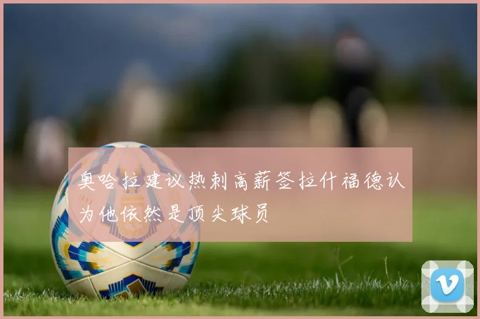 奥哈拉建议热刺高薪签拉什福德认为他依然是顶尖球员