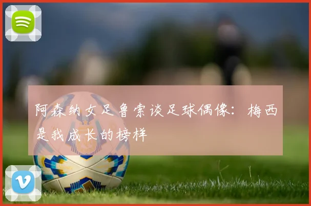 阿森纳女足鲁索谈足球偶像：梅西是我成长的榜样