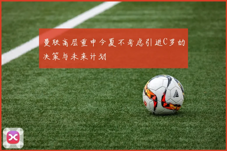 曼联高层重申今夏不考虑引进C罗的决策与未来计划