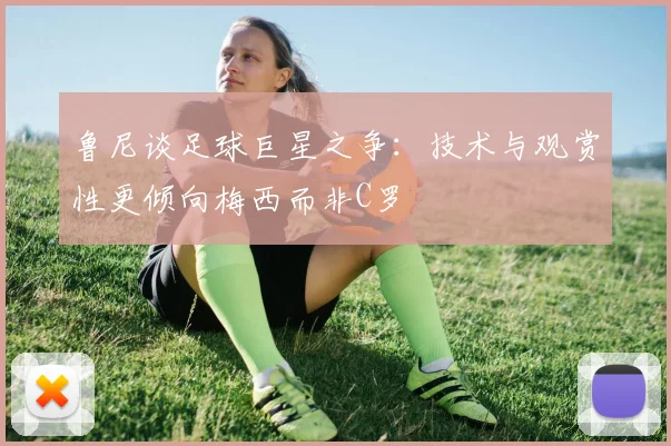 鲁尼谈足球巨星之争：技术与观赏性更倾向梅西而非C罗