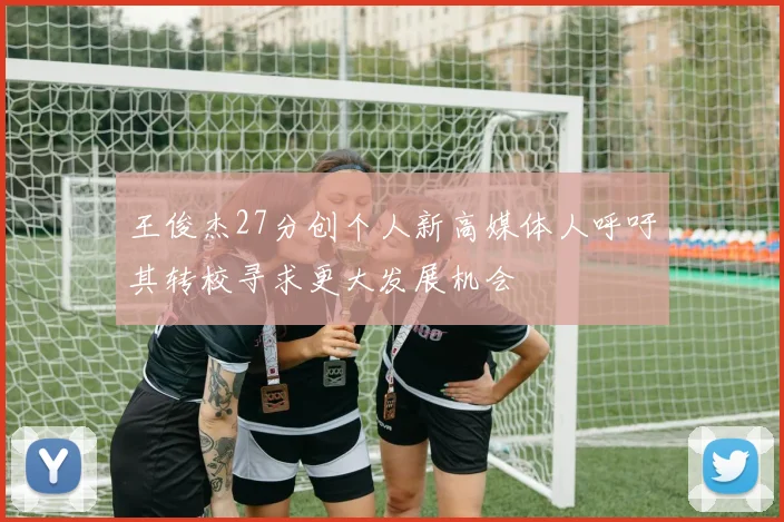 王俊杰27分创个人新高媒体人呼吁其转校寻求更大发展机会