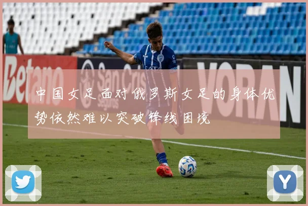 中国女足面对俄罗斯女足的身体优势依然难以突破锋线困境