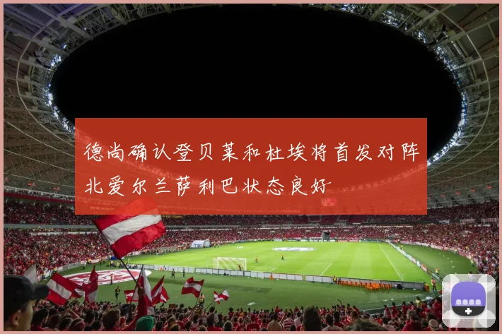 德尚确认登贝莱和杜埃将首发对阵北爱尔兰萨利巴状态良好