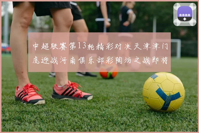 中超联赛第13轮精彩对决天津津门虎迎战河南俱乐部彩陶坊之战即将开启