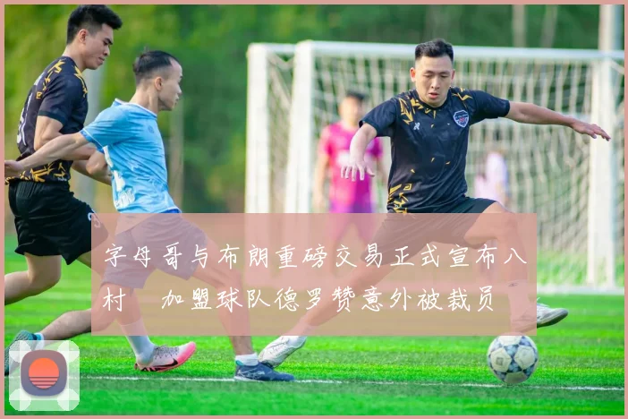 字母哥与布朗重磅交易正式宣布八村塁加盟球队德罗赞意外被裁员