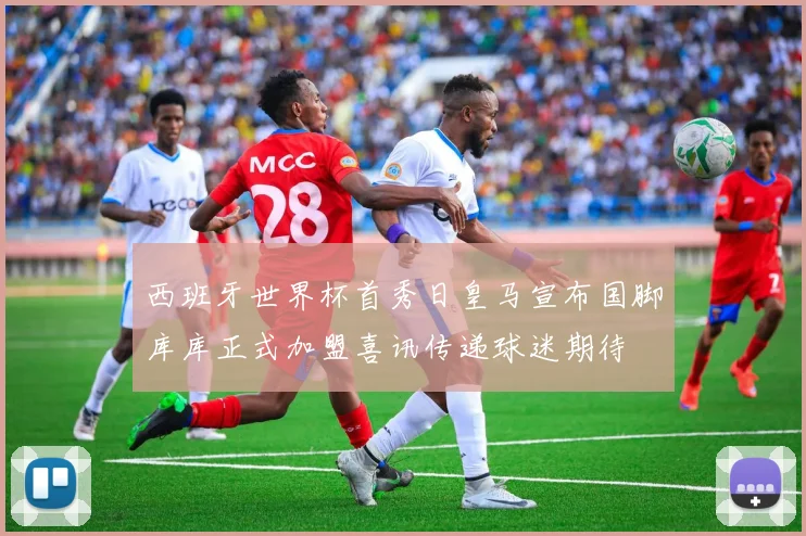 西班牙世界杯首秀日皇马宣布国脚库库正式加盟喜讯传递球迷期待