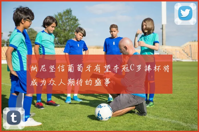 纳尼坚信葡萄牙有望夺冠C罗捧杯将成为众人期待的盛事
