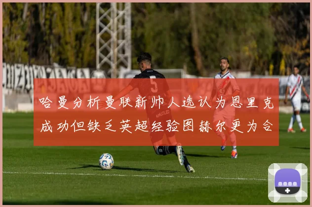 哈曼分析曼联新帅人选认为恩里克成功但缺乏英超经验图赫尔更为合适