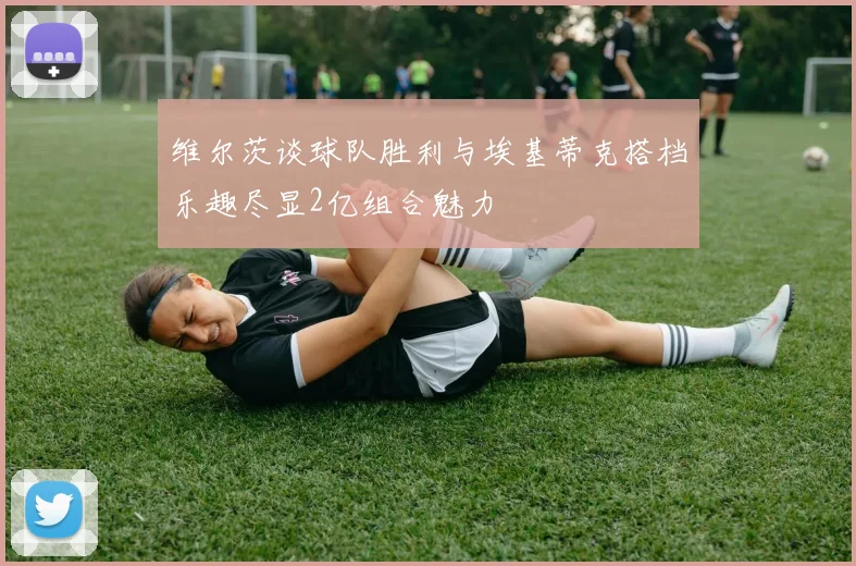 维尔茨谈球队胜利与埃基蒂克搭档乐趣尽显2亿组合魅力